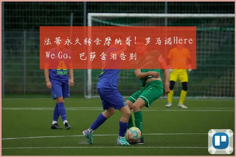 法蒂永久转会摩纳哥！罗马诺Here We Go，巴萨含泪告别
