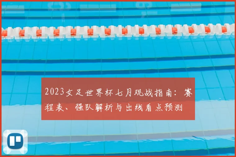 2023女足世界杯七月观战指南：赛程表、强队解析与出线看点预测