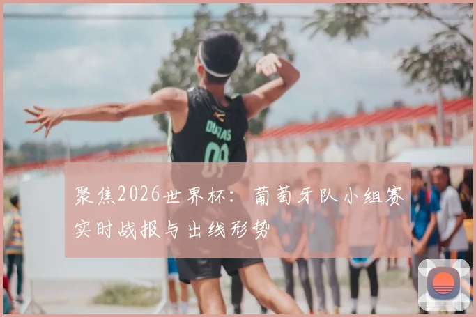 聚焦2026世界杯：葡萄牙队小组赛实时战报与出线形势