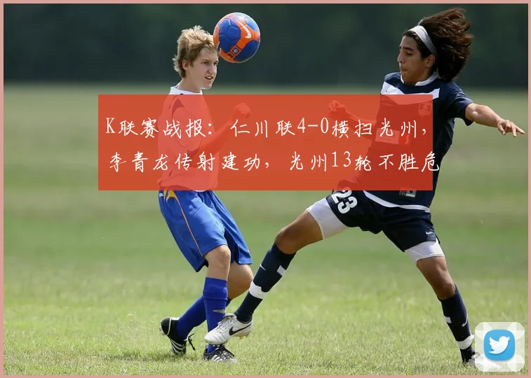 K联赛战报：仁川联4-0横扫光州，李青龙传射建功，光州13轮不胜危机加剧