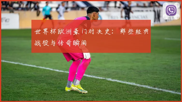 世界杯欧洲豪门对决史：那些经典战役与传奇瞬间