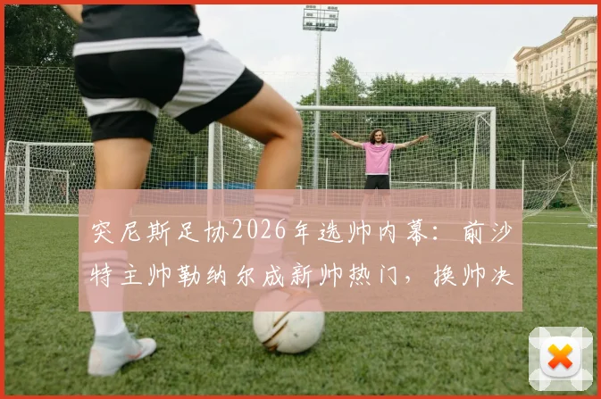 突尼斯足协2026年选帅内幕：前沙特主帅勒纳尔成新帅热门，换帅决策如何影响球队未来？