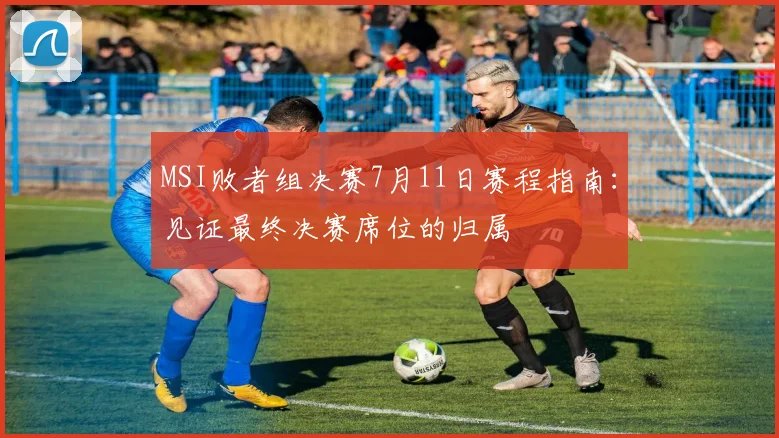 MSI败者组决赛7月11日赛程指南：见证最终决赛席位的归属