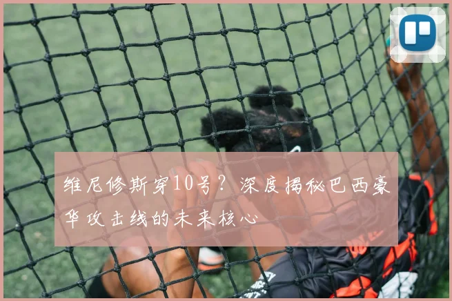 维尼修斯穿10号?深度揭秘巴西豪华攻击线的未来核心