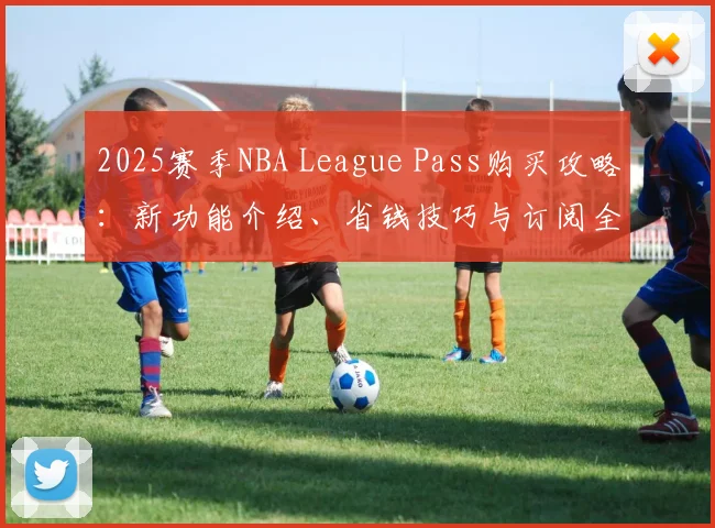 2025赛季NBA League Pass购买攻略：新功能介绍、省钱技巧与订阅全流程