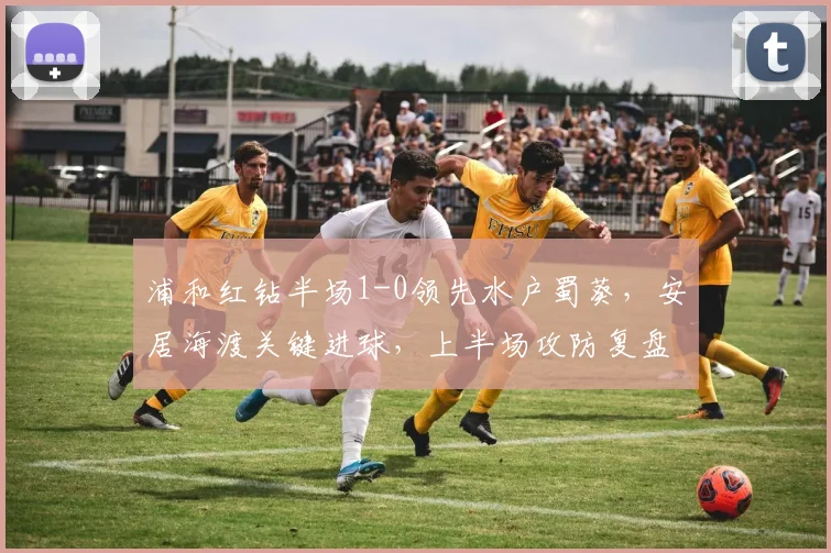 浦和红钻半场1-0领先水户蜀葵，安居海渡关键进球，上半场攻防复盘分析
