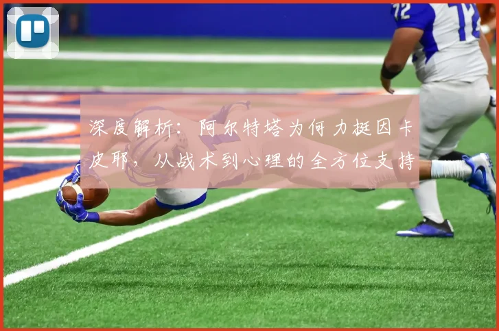 深度解析：阿尔特塔为何力挺因卡皮耶，从战术到心理的全方位支持体系