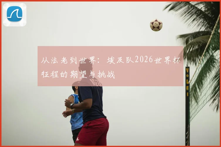 从法老到世界：埃及队2026世界杯征程的期望与挑战