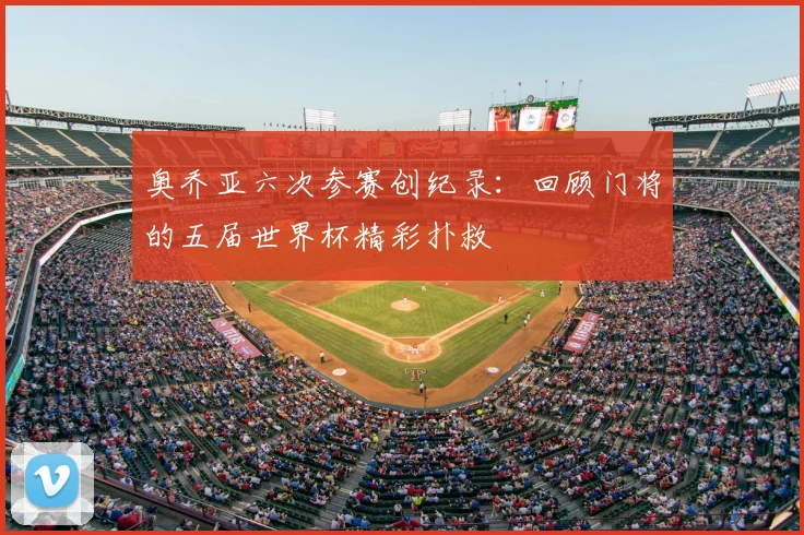 奥乔亚六次参赛创纪录：回顾门将的五届世界杯精彩扑救