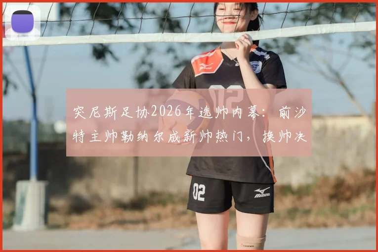 突尼斯足协2026年选帅内幕：前沙特主帅勒纳尔成新帅热门，换帅决策如何影响球队未来？